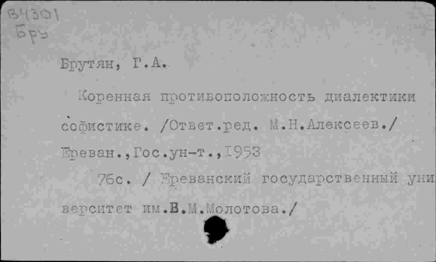 ﻿Брутян, Г.А.
Коренная противоположность диалектики софистике. /Ответ.ред. И.Н.Алексеев./ 7?реван.,Гос.ун-т. ,1953
76с. / ереванский государственный уни в ер сит е т им.В.М.Молотова./